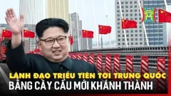 Lãnh đạo Triều Tiên tới Trung Quốc bằng cây cầu mới khánh thành | Tin quốc tế
